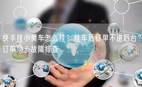 快手挂小黄车怎么挂？挂车后订单不进后台？订单同步故障排查