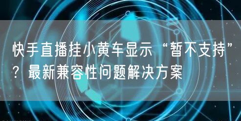快手直播挂小黄车显示“暂不支持”？最新兼容性问题解决方案