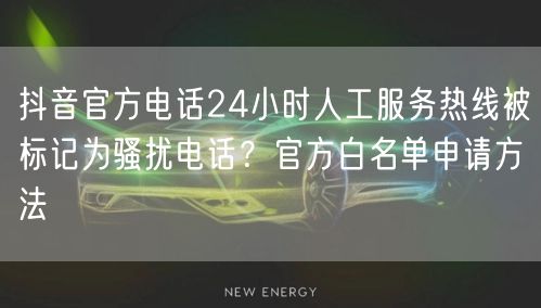 抖音官方电话24小时人工服务热线被标记为骚扰电话？官方白名单申请方法