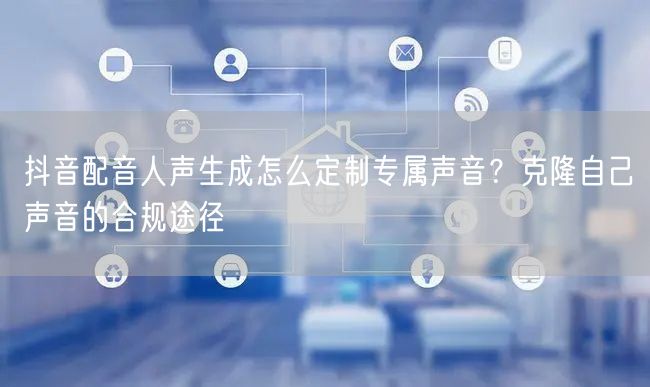 抖音配音人声生成怎么定制专属声音？克隆自己声音的合规途径