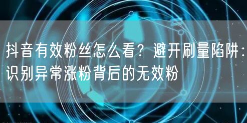 抖音有效粉丝怎么看？避开刷量陷阱：识别异常涨粉背后的无效粉