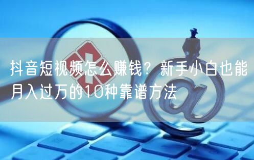 抖音短视频怎么赚钱？新手小白也能月入过万的10种靠谱方法