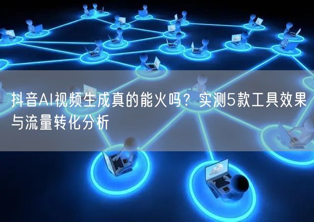 抖音AI视频生成真的能火吗？实测5款工具效果与流量转化分析