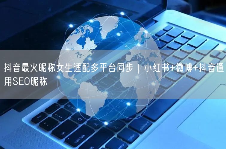 抖音最火昵称女生适配多平台同步｜小红书+微博+抖音通用SEO昵称
