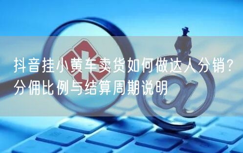 抖音挂小黄车卖货如何做达人分销？分佣比例与结算周期说明