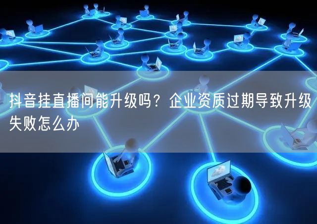 抖音挂直播间能升级吗？企业资质过期导致升级失败怎么办