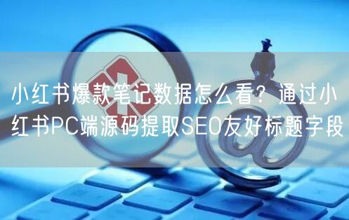 小红书爆款笔记数据怎么看？通过小红书PC端源码提取SEO友好标题字段