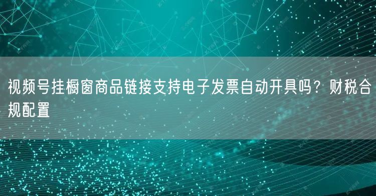 视频号挂橱窗商品链接支持电子发票自动开具吗？财税合规配置