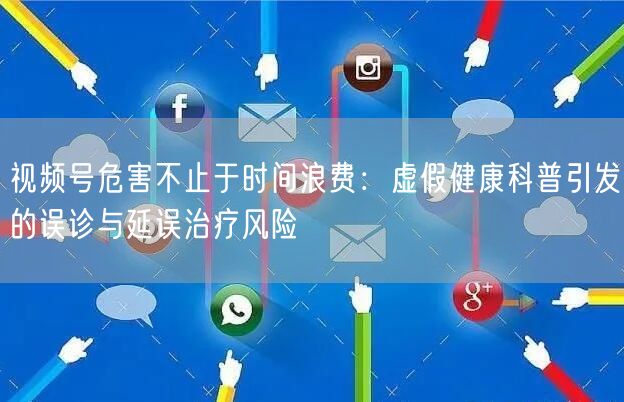 视频号危害不止于时间浪费：虚假健康科普引发的误诊与延误治疗风险