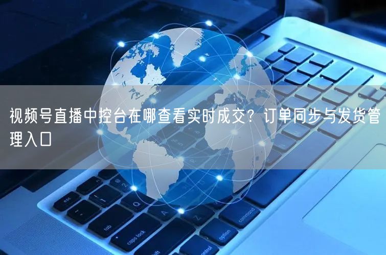 视频号直播中控台在哪查看实时成交？订单同步与发货管理入口