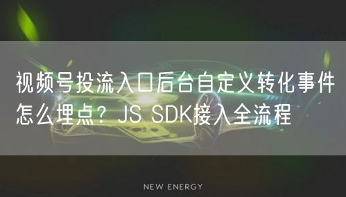 视频号投流入口后台自定义转化事件怎么埋点？JS SDK接入全流程