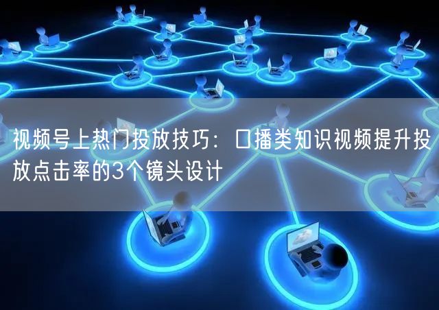 视频号上热门投放技巧：口播类知识视频提升投放点击率的3个镜头设计