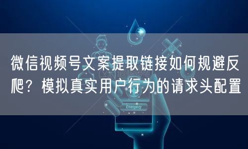 微信视频号文案提取链接如何规避反爬？模拟真实用户行为的请求头配置
