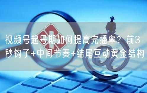 视频号起号期如何提高完播率？前3秒钩子+中间节奏+结尾互动黄金结构
