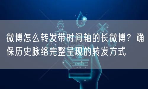 微博怎么转发带时间轴的长微博？确保历史脉络完整呈现的转发方式