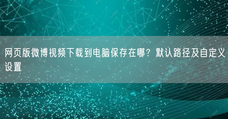 网页版微博视频下载到电脑保存在哪？默认路径及自定义设置