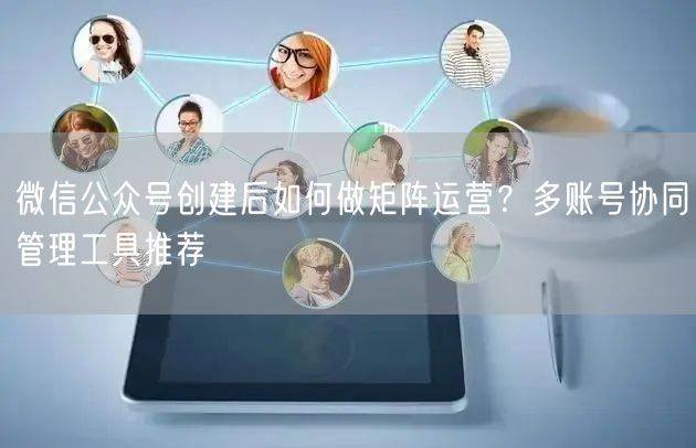 微信公众号创建后如何做矩阵运营？多账号协同管理工具推荐