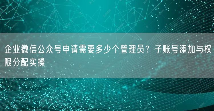企业微信公众号申请需要多少个管理员？子账号添加与权限分配实操