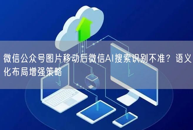 微信公众号图片移动后微信AI搜索识别不准？语义化布局增强策略