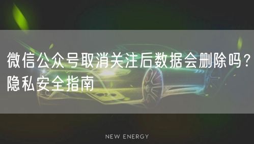 微信公众号取消关注后数据会删除吗？隐私安全指南