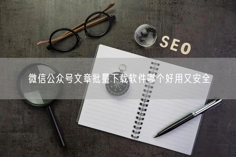 微信公众号文章批量下载软件哪个好用又安全
