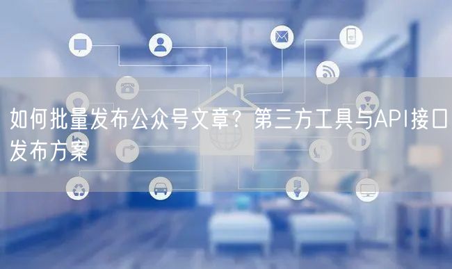 如何批量发布公众号文章？第三方工具与API接口发布方案