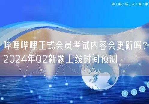 哔哩哔哩正式会员考试内容会更新吗？2024年Q2新题上线时间预测