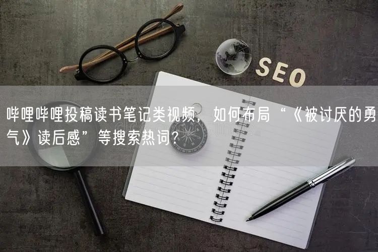 哔哩哔哩投稿读书笔记类视频，如何布局“《被讨厌的勇气》读后感”等搜索热词？
