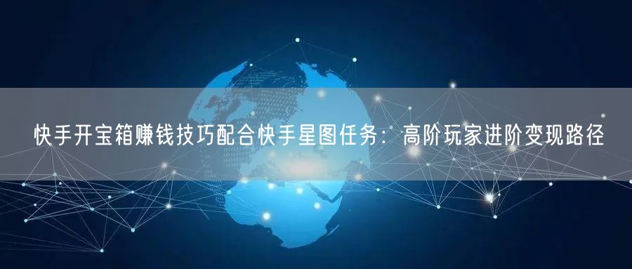 快手开宝箱赚钱技巧配合快手星图任务：高阶玩家进阶变现路径