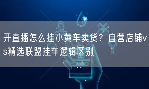开直播怎么挂小黄车卖货？自营店铺vs精选联盟挂车逻辑区别
