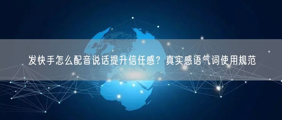 发快手怎么配音说话提升信任感？真实感语气词使用规范