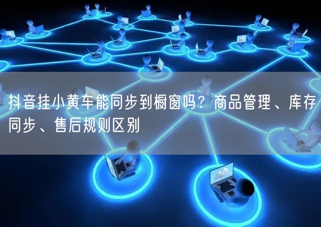 抖音挂小黄车能同步到橱窗吗？商品管理、库存同步、售后规则区别