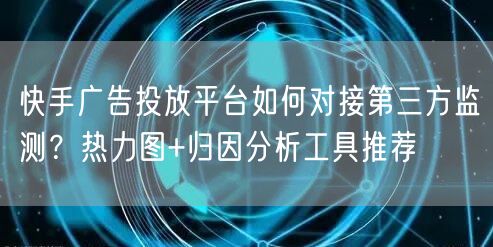 快手广告投放平台如何对接第三方监测？热力图+归因分析工具推荐