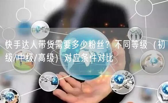 快手达人带货需要多少粉丝？不同等级（初级/中级/高级）对应条件对比