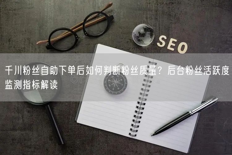 千川粉丝自助下单后如何判断粉丝质量？后台粉丝活跃度监测指标解读