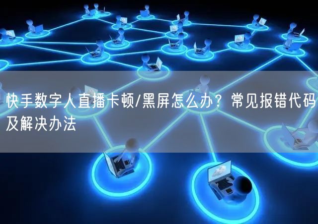 快手数字人直播卡顿/黑屏怎么办？常见报错代码及解决办法