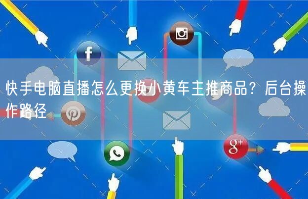 快手电脑直播怎么更换小黄车主推商品？后台操作路径