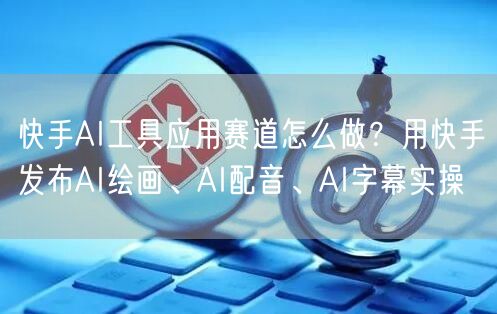 快手AI工具应用赛道怎么做？用快手发布AI绘画、AI配音、AI字幕实操