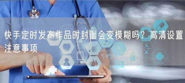 快手定时发布作品时封面会变模糊吗？高清设置注意事项