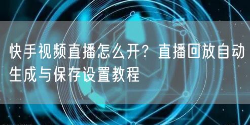 快手视频直播怎么开？直播回放自动生成与保存设置教程