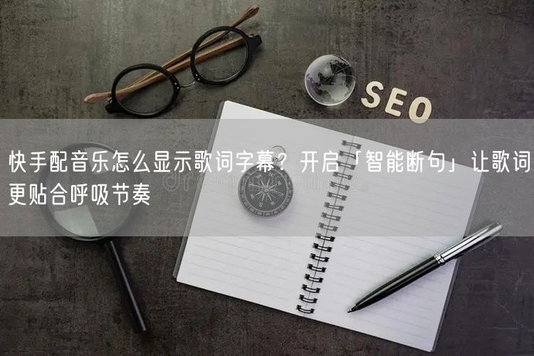 快手配音乐怎么显示歌词字幕？开启「智能断句」让歌词更贴合呼吸节奏