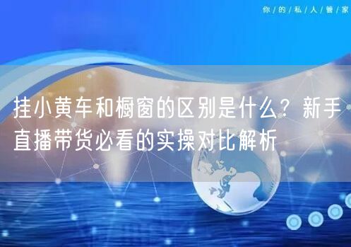 挂小黄车和橱窗的区别是什么？新手直播带货必看的实操对比解析
