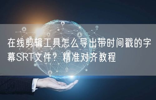 在线剪辑工具怎么导出带时间戳的字幕SRT文件？精准对齐教程