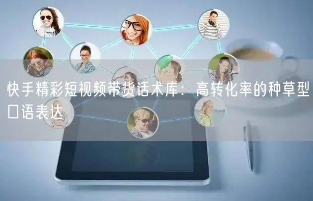 快手精彩短视频带货话术库：高转化率的种草型口语表达