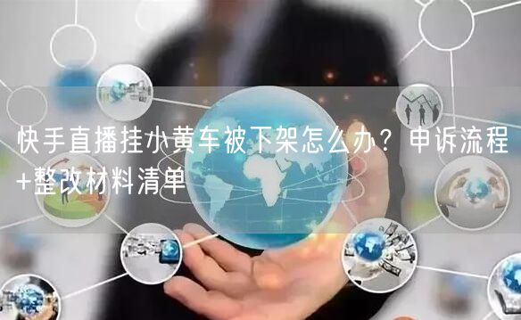 快手直播挂小黄车被下架怎么办？申诉流程+整改材料清单