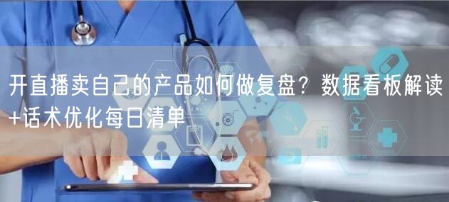 开直播卖自己的产品如何做复盘？数据看板解读+话术优化每日清单