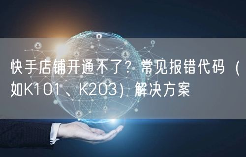 快手店铺开通不了？常见报错代码（如K101、K203）解决方案