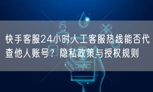 快手客服24小时人工客服热线能否代查他人账号？隐私政策与授权规则