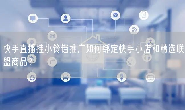 快手直播挂小铃铛推广如何绑定快手小店和精选联盟商品？