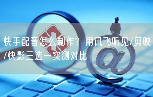 快手配音怎么制作？用讯飞听见/剪映/快影三选一实测对比